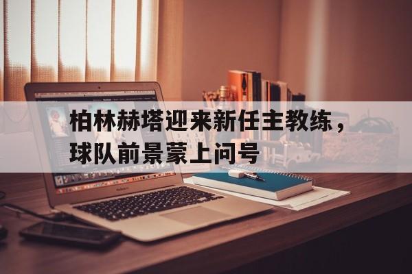 九游官网入口活动-柏林赫塔迎来新任主教练，球队前景蒙上问号的简单介绍